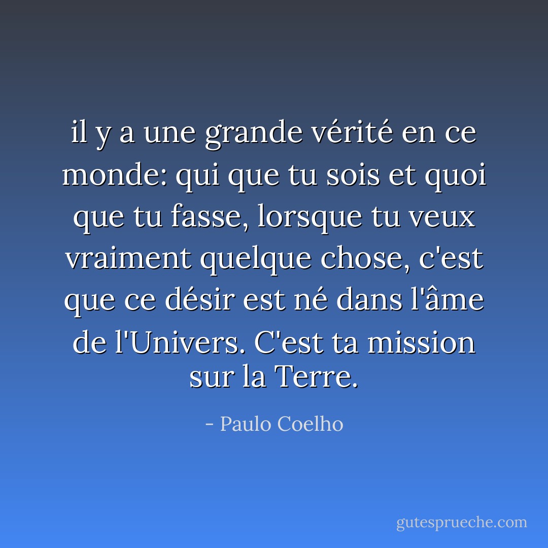 il y a une grande vérité en ce monde: qui que tu sois et quoi que tu fasse, lorsque tu veux vraiment quelque chose, c'est que ce désir est né dans l'âme de l'Univers. C'est ta mission sur la Terre. - Paulo Coelho