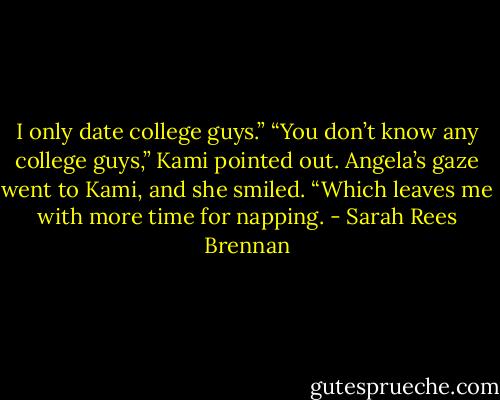 I only date college guys.”<br />“You don’t know any college guys,” Kami pointed out.<br />Angela’s gaze went to Kami, and she smiled. “Which leaves me with more time for napping. - Sarah Rees Brennan