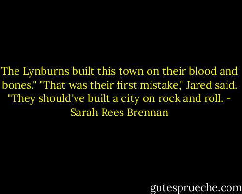 The Lynburns built this town on their blood and bones."<br />"That was their first mistake," Jared said. "They should've built a city on rock and roll. - Sarah Rees Brennan
