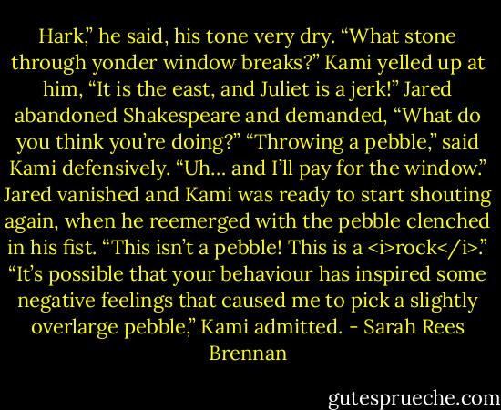 Hark,” he said, his tone very dry. “What stone through yonder window breaks?”<br />Kami yelled up at him, “It is the east, and Juliet is a jerk!”<br />Jared abandoned Shakespeare and demanded, “What do you think you’re doing?”<br />“Throwing a pebble,” said Kami defensively. “Uh… and I’ll pay for the window.”<br />Jared vanished and Kami was ready to start shouting again, when he reemerged with the pebble clenched in his fist. “This isn’t a pebble! This is a <i>rock</i>.”<br />“It’s possible that your behaviour has inspired some negative feelings that caused me to pick a slightly overlarge pebble,” Kami admitted. - Sarah Rees Brennan