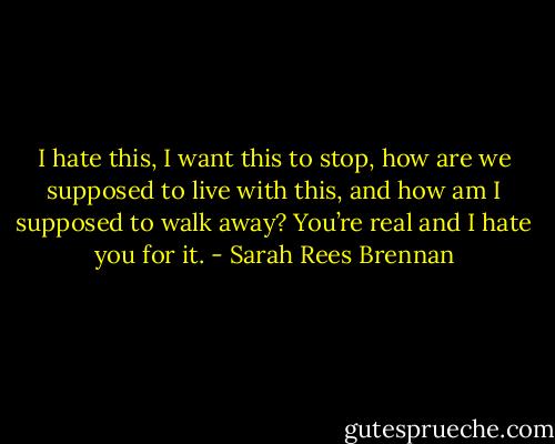 I hate this, I want this to stop, how are we supposed to live with this, and how am I supposed to walk away? You’re real and I hate you for it. - Sarah Rees Brennan
