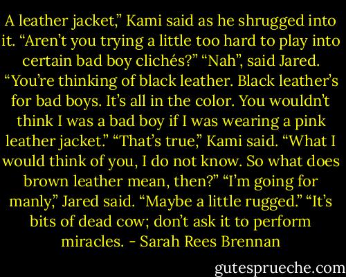 A leather jacket,” Kami said as he shrugged into it. “Aren’t you trying a little too hard to play into certain bad boy clichés?”<br />“Nah”, said Jared. “You’re thinking of black leather. Black leather’s for bad boys. It’s all in the color. You wouldn’t think I was a bad boy if I was wearing a pink leather jacket.”<br />“That’s true,” Kami said. “What I would think of you, I do not know. So what does brown leather mean, then?”<br />“I’m going for manly,” Jared said. “Maybe a little rugged.”<br />“It’s bits of dead cow; don’t ask it to perform miracles. - Sarah Rees Brennan