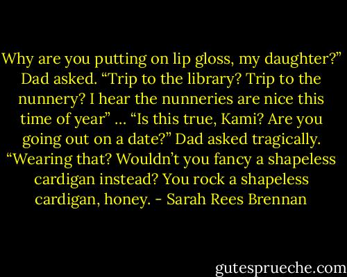 Why are you putting on lip gloss, my daughter?” Dad asked. “Trip to the library? Trip to the nunnery? I hear the nunneries are nice this time of year”<br />…<br />“Is this true, Kami? Are you going out on a date?” Dad asked tragically. “Wearing that? Wouldn’t you fancy a shapeless cardigan instead? You rock a shapeless cardigan, honey. - Sarah Rees Brennan