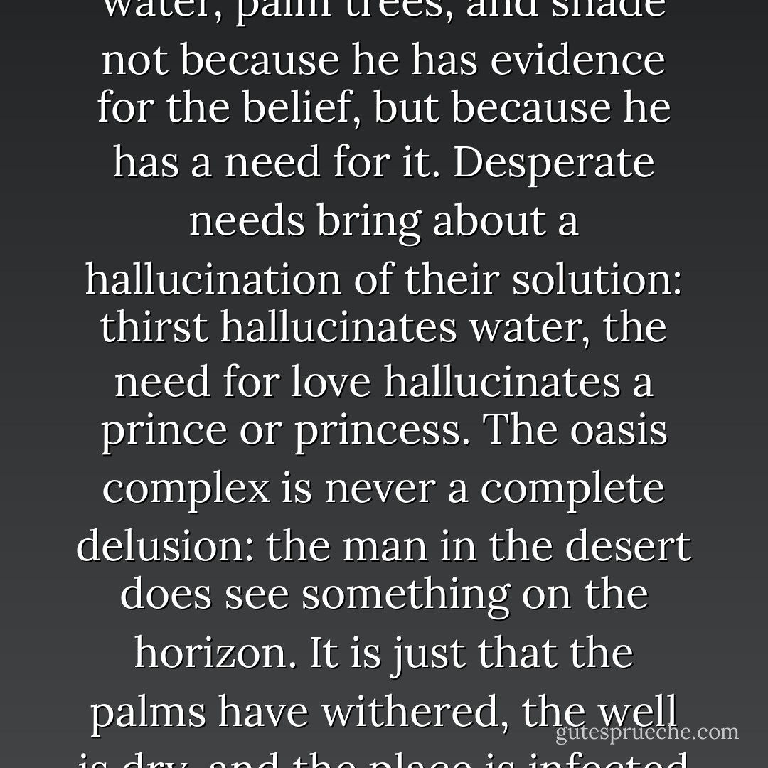 In the oasis complex, the thirsty man images he sees water, palm trees, and shade not because he has evidence for the belief, but because he has a need for it. Desperate needs bring about a hallucination of their solution: thirst hallucinates water, the need for love hallucinates a prince or princess. The oasis complex is never a complete delusion: the man in the desert does see something on the horizon. It is just that the palms have withered, the well is dry, and the place is infected with locusts. - Alain de Botton