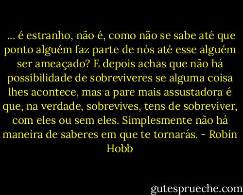 ... é estranho, não é, como não se sabe até que ponto alguém faz parte de nós até esse alguém ser ameaçado? E depois achas que não há possibilidade de sobreviveres se alguma coisa lhes acontece, mas a pare mais assustadora é que, na verdade, sobrevives, tens de sobreviver, com eles ou sem eles. Simplesmente não há maneira de saberes em que te tornarás. - Robin Hobb