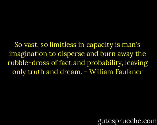 So vast, so limitless in capacity is man's imagination to disperse and burn away the rubble-dross of fact and probability, leaving only truth and dream. - William Faulkner