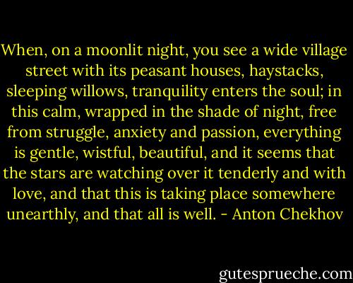 When, on a moonlit night, you see a wide village street with its peasant houses, haystacks, sleeping willows, tranquility enters the soul; in this calm, wrapped in the shade of night, free from struggle, anxiety and passion, everything is gentle, wistful, beautiful, and it seems that the stars are watching over it tenderly and with love, and that this is taking place somewhere unearthly, and that all is well. - Anton Chekhov