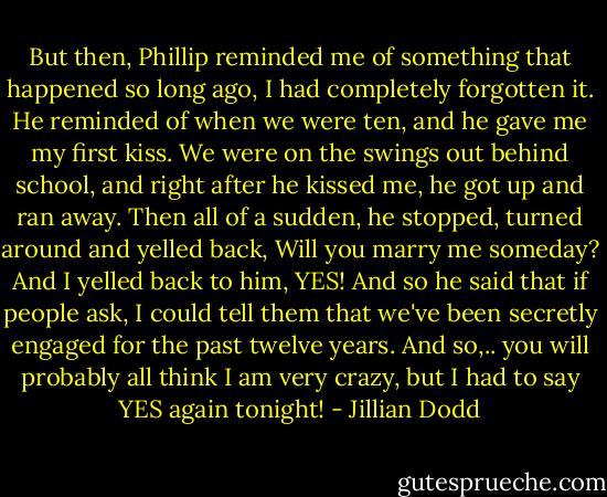 But then, Phillip reminded me of something that happened so long ago, I had completely forgotten it. He reminded of when we were ten, and he gave me my first kiss. We were on the swings out behind school, and right after he kissed me, he got up and ran away. Then all of a sudden, he stopped, turned around and yelled back, Will you marry me someday? And I yelled back to him, YES! And so he said that if people ask, I could tell them that we've been secretly engaged for the past twelve years. And so,.. you will probably all think I am very crazy, but I had to say YES again tonight! - Jillian Dodd