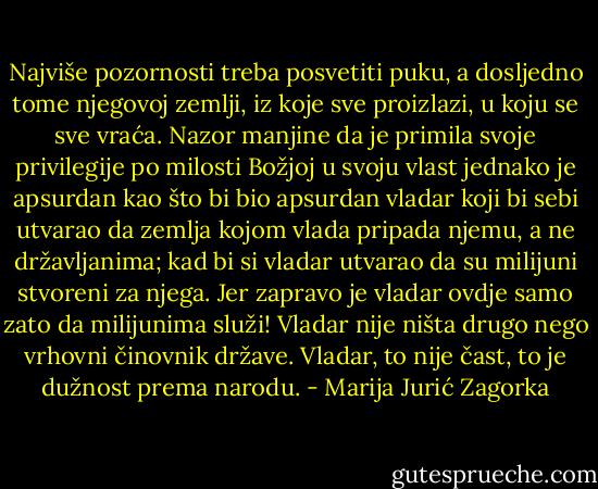 Najviše pozornosti treba posvetiti puku, a dosljedno tome njegovoj zemlji, iz koje sve proizlazi, u koju se sve vraća. Nazor manjine da je primila svoje privilegije po milosti Božjoj u svoju vlast jednako je apsurdan kao što bi bio apsurdan vladar koji bi sebi utvarao da zemlja kojom vlada pripada njemu, a ne državljanima; kad bi si vladar utvarao da su milijuni stvoreni za njega. Jer zapravo je vladar ovdje samo zato da milijunima služi! Vladar nije ništa drugo nego vrhovni činovnik države. Vladar, to nije čast, to je dužnost prema narodu. - Marija Jurić Zagorka