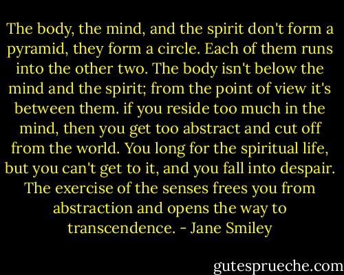 The body, the mind, and the spirit don't form a pyramid, they form a circle. Each of them runs into the other two. The body isn't below the mind and the spirit; from the point of view it's between them. if you reside too much in the mind, then you get too abstract and cut off from the world. You long for the spiritual life, but you can't get to it, and you fall into despair. The exercise of the senses frees you from abstraction and opens the way to transcendence. - Jane Smiley