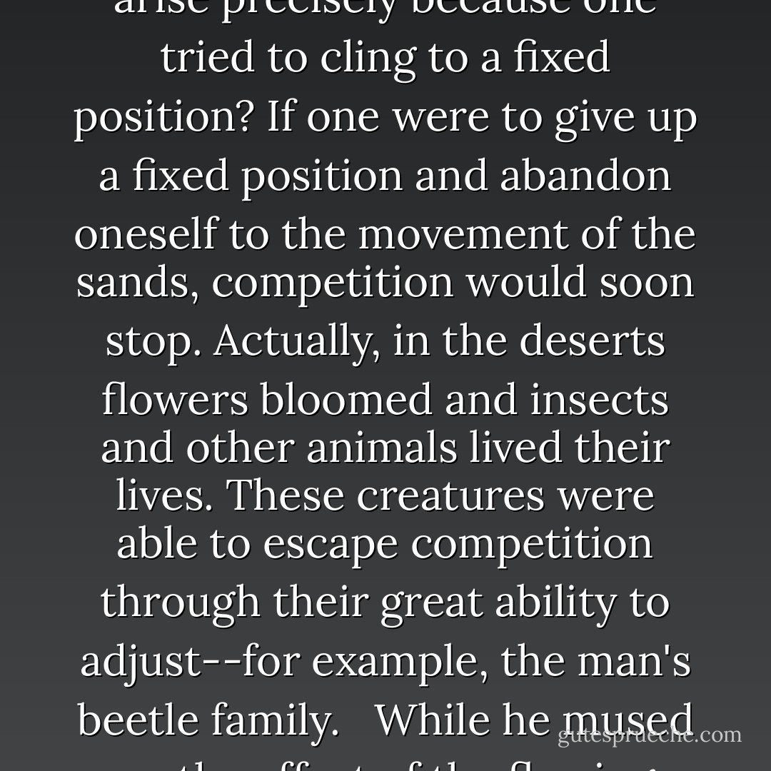 Certainly sand was not suitable for life. Yet, was a stationary condition absolutely indispensable for existence? Didn't unpleasant competition arise precisely because one tried to cling to a fixed position? If one were to give up a fixed position and abandon oneself to the movement of the sands, competition would soon stop. Actually, in the deserts flowers bloomed and insects and other animals lived their lives. These creatures were able to escape competition through their great ability to adjust--for example, the man's beetle family. <br /><br />While he mused on the effect of the flowing sands, he was seized from time to time by hallucinations in which he himself began to move with the flow. - Kōbō Abe