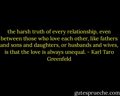 the harsh truth of every relationship, even between those who love each other, like fathers and sons and daughters, or husbands and wives, is that the love is always unequal. - Karl Taro Greenfeld