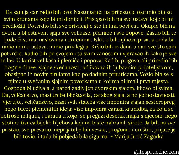 Da sam ja car radio bih ovo: Nastupajući na prijestolje okrunio bih se svim krunama koje bi mi donijeli. Prisegao bih na sve ustave koje bi mi predložili. Potvrdio bih sve privilegije što ih ima povijest. Okupio bih na dvoru u blještavom sjaju sve velikaše, plemiće i sve popove. Zasuo bih te ljude častima, naslovima i ordenima. Iskitio bih njihova prsa, a onda bi radio mimo ustava, mimo privilegija. Kršio bih iz dana u dan sve što sam potvrdio. Radio bih po svojem i sa svim zanosom uvjeravao ih kako je sve to laž. U korist velikaša i plemića i popova! Kad bi prigovarali priredio bih bogate dinee, sjajne svečanosti; odlikovao ih ljubaznim prijateljstvom, obasipao ih novim titulama kao pokladnim prhuticama. Vozio bih se s njima u svečanim sjajnim povorkama u kojima bi imali prva mjesta. Gospoda bi uživala, a narod zadivljen dvorskim sjajem, klicao bi svima. Da, velčanstvo, masi treba blještavila, carskog sjaja, a ne jednostavnosti. Vjerujte, veličanstvo, masi svih staleža više imponira sjajan šesteropreg nego tucet plemenitih ideja; više imponira carska krunidba, za koju se potroše milijuni, i parada u kojoj se pregazi desetak majki s djecom, nego stotinu tisuća bijelih hljebova kojima biste nahranili sirote. Ja bih na sve pristao, sve prevario: neprijatelje bih vezao, progonio i uništio, prijatelje bih tovio, i tada bi pobjeda bila sigurna. - Marija Jurić Zagorka