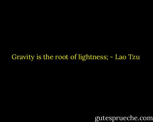 Gravity is the root of lightness; - Lao Tzu