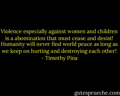 Violence especially against women and children is a abomination that must cease and desist! Humanity will never find world peace as long as we keep on hurting and destroying each other! - Timothy Pina