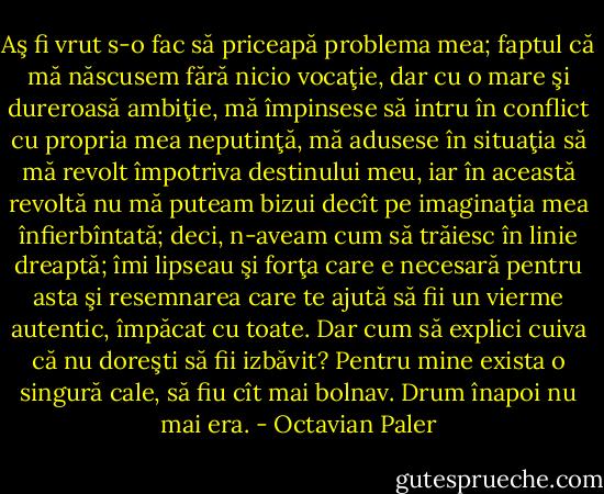 Aş fi vrut s-o fac să priceapă problema mea; faptul că mă născusem fără nicio vocaţie, dar cu o mare şi dureroasă ambiţie, mă împinsese să intru în conflict cu propria mea neputinţă, mă adusese în situaţia să mă revolt împotriva destinului meu, iar în această revoltă nu mă puteam bizui decît pe imaginaţia mea înfierbîntată; deci, n-aveam cum să trăiesc în linie dreaptă; îmi lipseau şi forţa care e necesară pentru asta şi resemnarea care te ajută să fii un vierme autentic, împăcat cu toate. Dar cum să explici cuiva că nu doreşti să fii izbăvit? Pentru mine exista o singură cale, să fiu cît mai bolnav. Drum înapoi nu mai era. - Octavian Paler