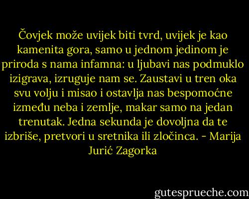 Čovjek može uvijek biti tvrd, uvijek je kao kamenita gora, samo u jednom jedinom je priroda s nama infamna: u ljubavi nas podmuklo izigrava, izruguje nam se. Zaustavi u tren oka svu volju i misao i ostavlja nas bespomoćne između neba i zemlje, makar samo na jedan trenutak. Jedna sekunda je dovoljna da te izbriše, pretvori u sretnika ili zločinca. - Marija Jurić Zagorka