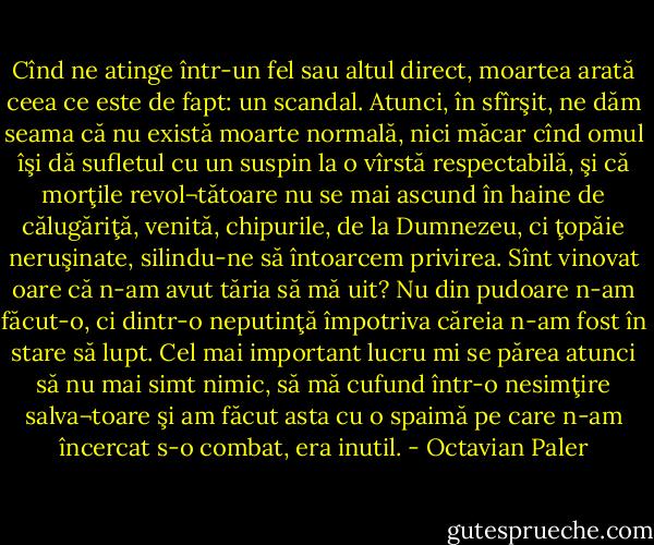 Cînd ne atinge într-un fel sau altul direct, moartea arată ceea ce este de fapt: un scandal. Atunci, în sfîrşit, ne dăm seama că nu există moarte normală, nici măcar cînd omul îşi dă sufletul cu un suspin la o vîrstă respectabilă, şi că morţile revol¬tătoare nu se mai ascund în haine de călugăriţă, venită, chipurile, de la Dumnezeu, ci ţopăie neruşinate, silindu-ne să întoarcem privirea. Sînt vinovat oare că n-am avut tăria să mă uit? Nu din pudoare n-am făcut-o, ci dintr-o neputinţă împotriva căreia n-am fost în stare să lupt. Cel mai important lucru mi se părea atunci să nu mai simt nimic, să mă cufund într-o nesimţire salva¬toare şi am făcut asta cu o spaimă pe care n-am încercat s-o combat, era inutil. - Octavian Paler
