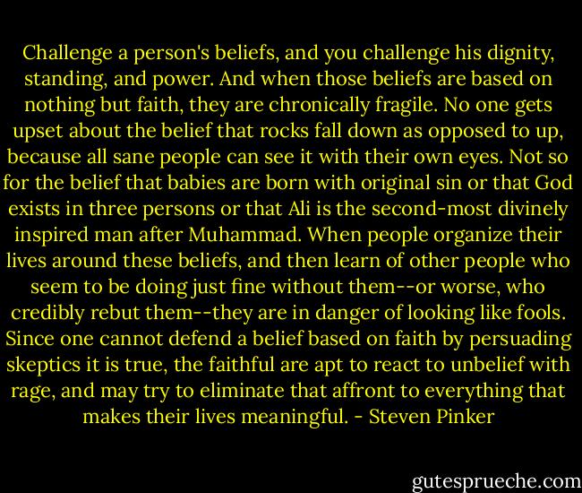 Challenge a person's beliefs, and you challenge his dignity, standing, and power. And when those beliefs are based on nothing but faith, they are chronically fragile. No one gets upset about the belief that rocks fall down as opposed to up, because all sane people can see it with their own eyes. Not so for the belief that babies are born with original sin or that God exists in three persons or that Ali is the second-most divinely inspired man after Muhammad. When people organize their lives around these beliefs, and then learn of other people who seem to be doing just fine without them--or worse, who credibly rebut them--they are in danger of looking like fools. Since one cannot defend a belief based on faith by persuading skeptics it is true, the faithful are apt to react to unbelief with rage, and may try to eliminate that affront to everything that makes their lives meaningful. - Steven Pinker