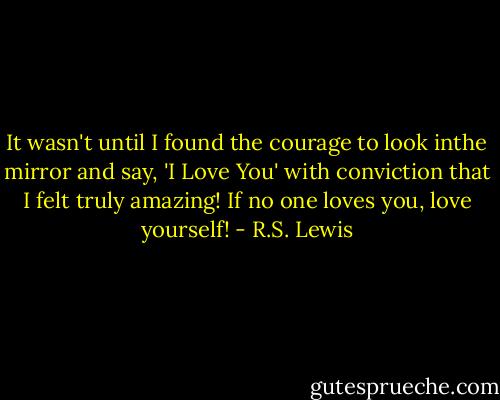 It wasn't until I found the courage to look inthe mirror and say, 'I Love You' with conviction that I felt truly amazing! If no one loves you, love yourself! - R.S. Lewis
