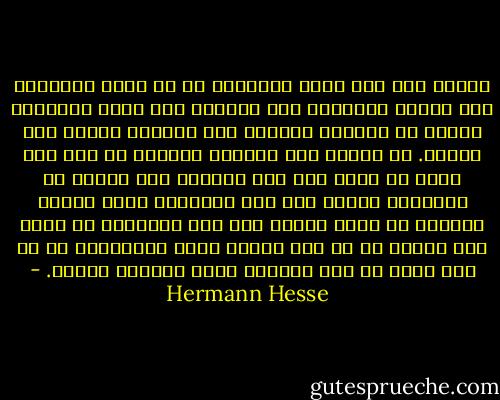 أدركت أول مرة مبلغ الغرابة في أن يسبح أمثالنا على السطح الواضح، سطح الوجود وأن يكون مقدّراً عليهم أن يعودوا سريعاً إلى العتمة نفسها مرة ثانية. في أثناء ذلك ضايقني قليلاً ما إذا كان عليّ أن أطلق على هذه العتمة اسم العدم أم الخلود؛ شغلني بما فيه الكفاية واقع الأمر المجرد أن يكون المرء على قيد الحياة، إذ أنني كنت توقفت عن أن أعد الشيء نفسه بديهياً، لا بل أني رأيت في ذلك مصادفة طيبة تستوجب الشكر. - Hermann Hesse