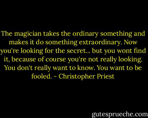 The magician takes the ordinary something and makes it do something extraordinary. Now you're looking for the secret... but you wont find it, because of course you're not really looking. You don't really want to know. You want to be fooled. - Christopher Priest