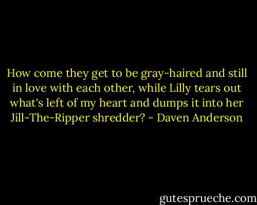 How come they get to be gray-haired and still in love with each other, while Lilly tears out what's left of my heart and dumps it into her Jill-The-Ripper shredder? - Daven Anderson