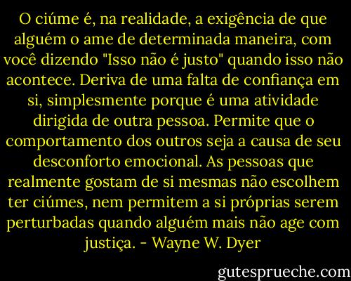 O ciúme é, na realidade, a exigência de que alguém o ame de determinada maneira, com você dizendo "Isso não é justo" quando isso não acontece. Deriva de uma falta de confiança em si, simplesmente porque é uma atividade dirigida de outra pessoa. Permite que o comportamento dos outros seja a causa de seu desconforto emocional. As pessoas que realmente gostam de si mesmas não escolhem ter ciúmes, nem permitem a si próprias serem perturbadas quando alguém mais não age com justiça. - Wayne W. Dyer