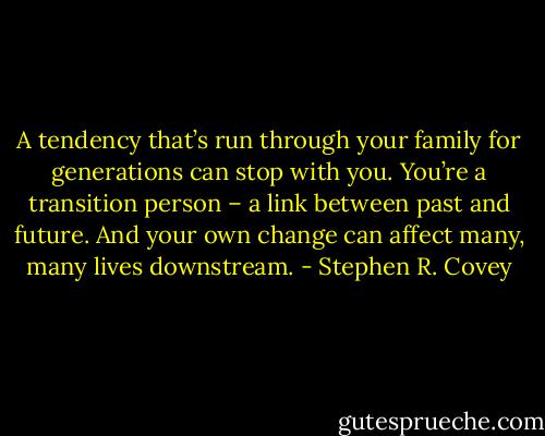 A tendency that’s run through your family for generations can stop with you. You’re a transition person – a link between past and future. And your own change can affect many, many lives downstream. - Stephen R. Covey