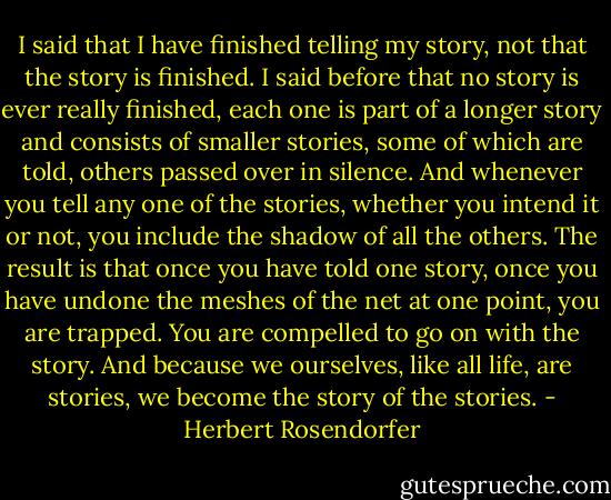 I said that I have finished telling my story, not that the story is finished. I said before that no story is ever really finished, each one is part of a longer story and consists of smaller stories, some of which are told, others passed over in silence. And whenever you tell any one of the stories, whether you intend it or not, you include the shadow of all the others. The result is that once you have told one story, once you have undone the meshes of the net at one point, you are trapped. You are compelled to go on with the story. And because we ourselves, like all life, are stories, we become the story of the stories. - Herbert Rosendorfer