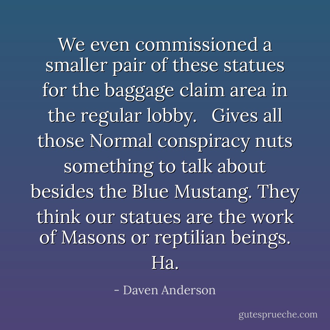 We even commissioned a smaller pair of these statues for the baggage claim area in the regular lobby.<br /><br /> Gives all those Normal conspiracy nuts something to talk about besides the Blue Mustang. They think our statues are the work of Masons or reptilian beings. Ha. - Daven Anderson