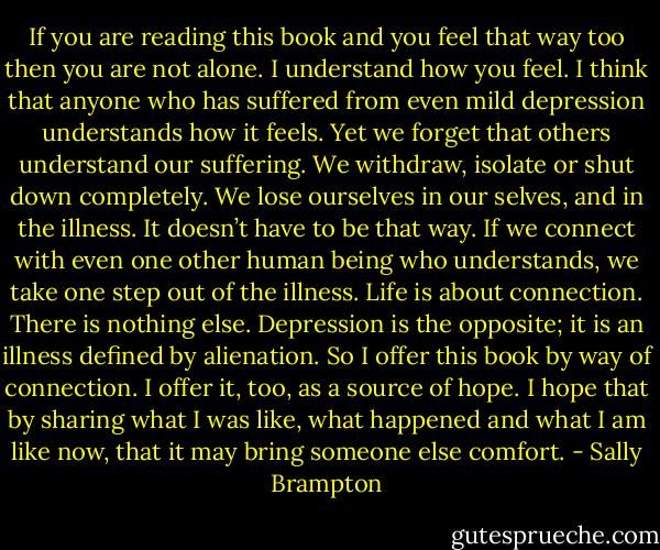 If you are reading this book and you feel that way too then you are not alone. I understand how you feel. I think that anyone who has suffered from even mild depression understands how it feels. Yet we forget that others understand our suffering. We withdraw, isolate or shut down completely. We lose ourselves in our selves, and in the illness.<br />It doesn’t have to be that way. If we connect with even one other human being who understands, we take one step out of the illness. Life is about connection. There is nothing else. Depression is the opposite; it is an illness defined by alienation. So I offer this book by way of connection. I offer it, too, as a source of hope. I hope that by sharing what I was like, what happened and what I am like now, that it may bring someone else comfort. - Sally Brampton