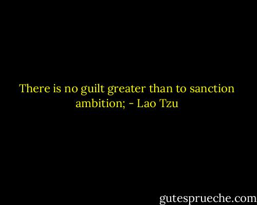 There is no guilt greater than to sanction ambition; - Lao Tzu