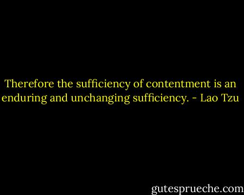 Therefore the sufficiency of contentment is an enduring and unchanging sufficiency. - Lao Tzu