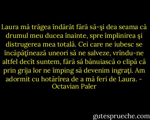 Laura mă trăgea îndărăt fără să-şi dea seama că drumul meu ducea înainte, spre împlinirea şi distrugerea mea totală. Cei care ne iubesc se încăpăţînează uneori să ne salveze, vrîndu-ne altfel decît suntem, fără să bănuiască o clipă că prin grija lor ne împing să devenim ingraţi. Am adormit cu hotărîrea de a mă feri de Laura. - Octavian Paler