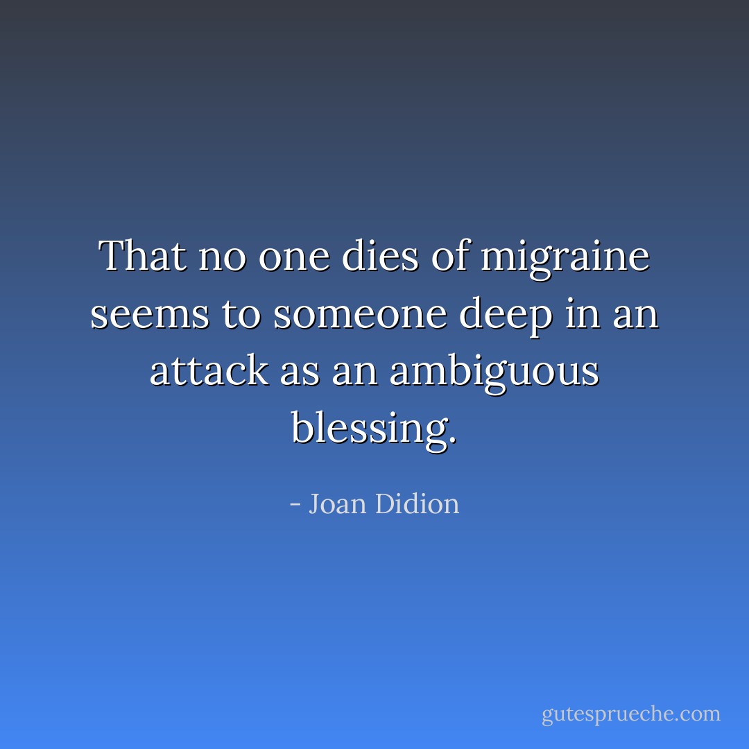<i>That no one dies of migraine seems to someone deep in an attack as an ambiguous blessing.</i> - Joan Didion