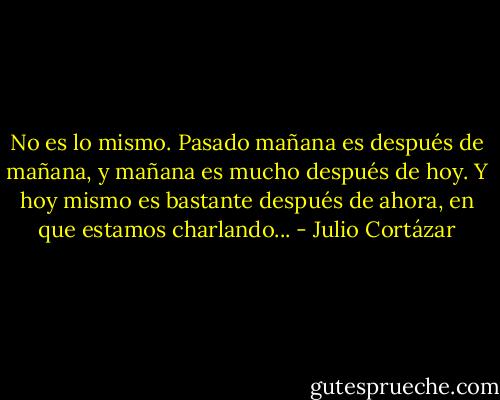 No es lo mismo. Pasado mañana es después de mañana, y mañana es mucho después de hoy. Y hoy mismo es bastante después de ahora, en que estamos charlando... - Julio Cortázar