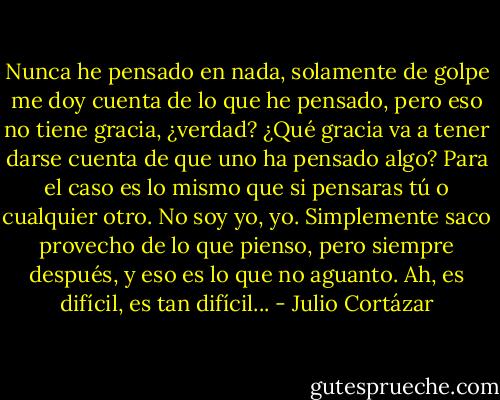 Nunca he pensado en nada, solamente de golpe me doy cuenta de lo que he pensado, pero eso no tiene gracia, ¿verdad? ¿Qué gracia va a tener darse cuenta de que uno ha pensado algo? Para el caso es lo mismo que si pensaras tú o cualquier otro. No soy yo, yo. Simplemente saco provecho de lo que pienso, pero siempre después, y eso es lo que no aguanto. Ah, es difícil, es tan difícil... - Julio Cortázar
