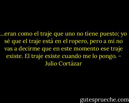 ...eran como el traje que uno no tiene puesto; yo sé que el traje está en el ropero, pero a mi no vas a decirme que en este momento ese traje existe. El traje existe cuando me lo pongo. - Julio Cortázar
