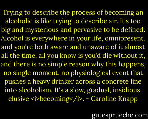 Trying to describe the process of becoming an alcoholic is like trying to describe air. It's too big and mysterious and pervasive to be defined. Alcohol is everywhere in your life, omnipresent, and you're both aware and unaware of it almost all the time, all you know is you'd die without it, and there is no simple reason why this happens, no single moment, no physiological event that pushes a heavy drinker across a concrete line into alcoholism. It's a slow, gradual, insidious, elusive <i>becoming</i>. - Caroline Knapp