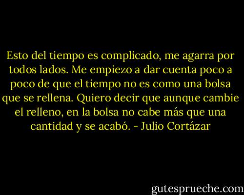 Esto del tiempo es complicado, me agarra por todos lados. Me empiezo a dar cuenta poco a poco de que el tiempo no es como una bolsa que se rellena. Quiero decir que aunque cambie el relleno, en la bolsa no cabe más que una cantidad y se acabó. - Julio Cortázar