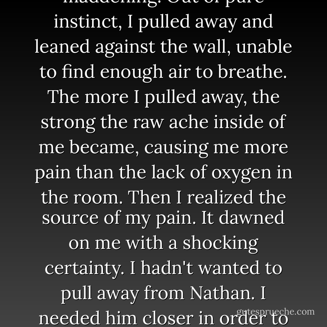 The heat intensified. My emotions were spinning out of control. The euphoria was maddening. Out of pure instinct, I pulled away and leaned against the wall, unable to find enough air to breathe. The more I pulled away, the strong the raw ache inside of me became, causing me more pain than the lack of oxygen in the room. Then I realized the source of my pain. It dawned on me with a shocking certainty. I hadn't wanted to pull away from Nathan. I needed him closer in order to feel safe. I needed his touch, his feel. I needed him now more than I ever had. - Markelle Grabo