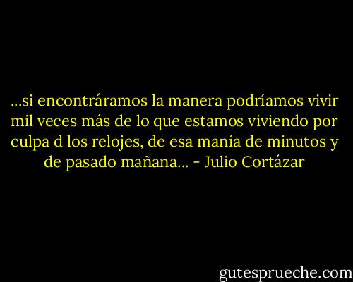 ...si encontráramos la manera podríamos vivir mil veces más de lo que estamos viviendo por culpa d los relojes, de esa manía de minutos y de pasado mañana... - Julio Cortázar