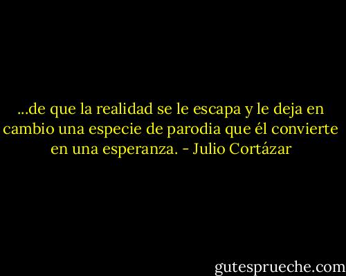 ...de que la realidad se le escapa y le deja en cambio una especie de parodia que él convierte en una esperanza. - Julio Cortázar