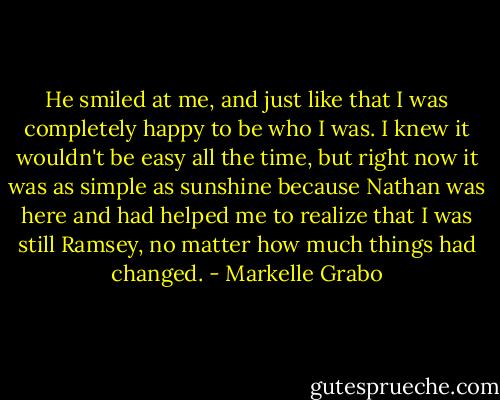 He smiled at me, and just like that I was completely happy to be who I was. I knew it wouldn't be easy all the time, but right now it was as simple as sunshine because Nathan was here and had helped me to realize that I was still Ramsey, no matter how much things had changed. - Markelle Grabo