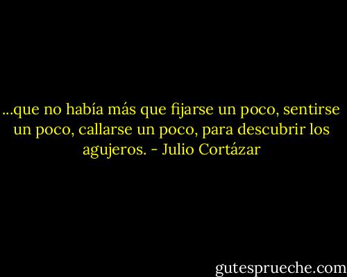...que no había más que fijarse un poco, sentirse un poco, callarse un poco, para descubrir los agujeros. - Julio Cortázar