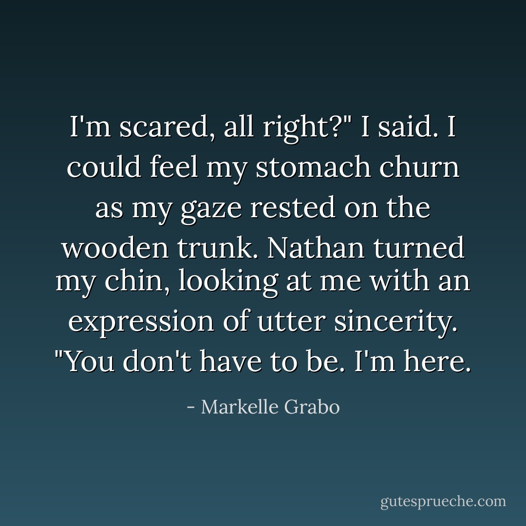 I'm scared, all right?" I said. I could feel my stomach churn as my gaze rested on the wooden trunk.<br />Nathan turned my chin, looking at me with an expression of utter sincerity. "You don't have to be. I'm here. - Markelle Grabo