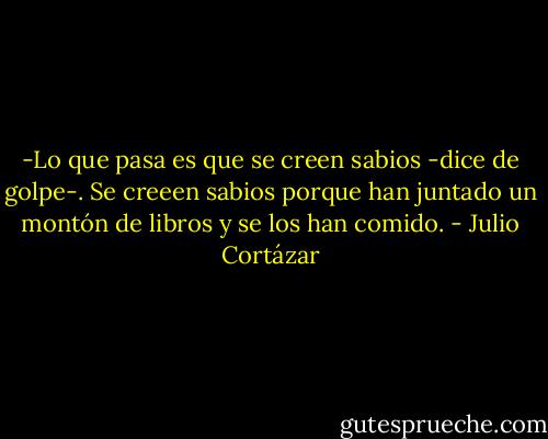 -Lo que pasa es que se creen sabios -dice de golpe-. Se creeen sabios porque han juntado un montón de libros y se los han comido. - Julio Cortázar
