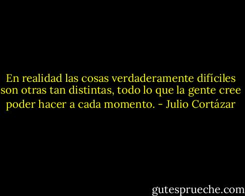 En realidad las cosas verdaderamente difíciles son otras tan distintas, todo lo que la gente cree poder hacer a cada momento. - Julio Cortázar