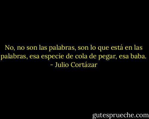 No, no son las palabras, son lo que está en las palabras, esa especie de cola de pegar, esa baba. - Julio Cortázar